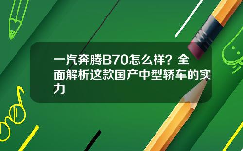 一汽奔腾B70怎么样？全面解析这款国产中型轿车的实力