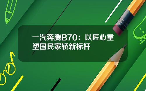 一汽奔腾B70：以匠心重塑国民家轿新标杆