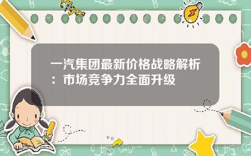 一汽集团最新价格战略解析：市场竞争力全面升级