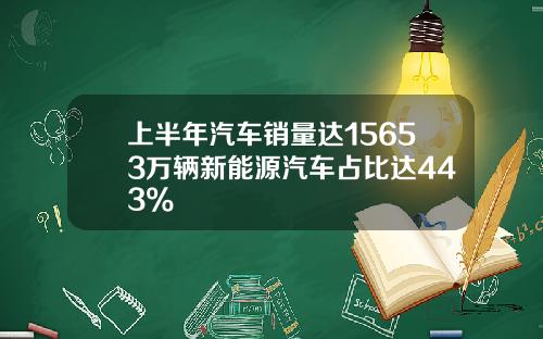 上半年汽车销量达15653万辆新能源汽车占比达443%