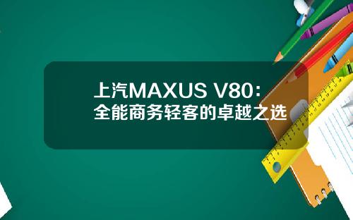 上汽MAXUS V80：全能商务轻客的卓越之选