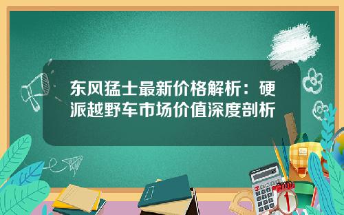 东风猛士最新价格解析：硬派越野车市场价值深度剖析
