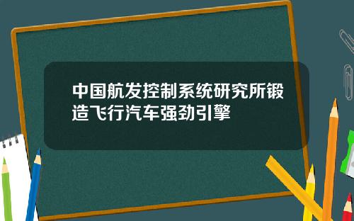 中国航发控制系统研究所锻造飞行汽车强劲引擎