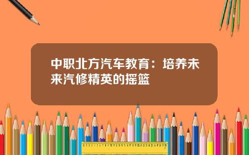 中职北方汽车教育：培养未来汽修精英的摇篮