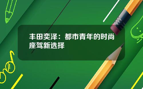 丰田奕泽：都市青年的时尚座驾新选择