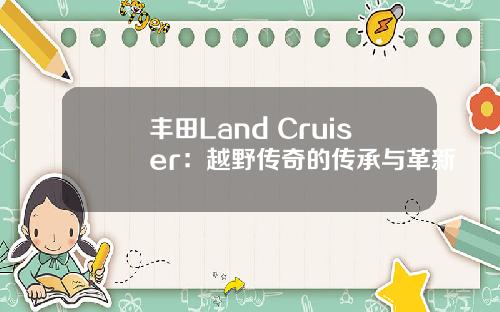 丰田Land Cruiser：越野传奇的传承与革新
