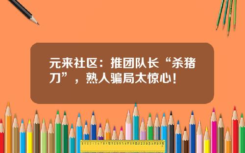 元来社区：推团队长“杀猪刀”，熟人骗局太惊心！