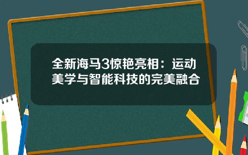 全新海马3惊艳亮相：运动美学与智能科技的完美融合