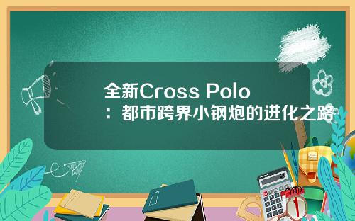 全新Cross Polo：都市跨界小钢炮的进化之路