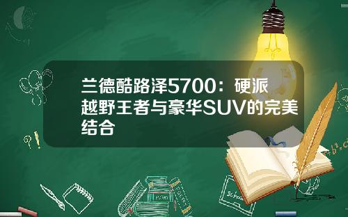 兰德酷路泽5700：硬派越野王者与豪华SUV的完美结合