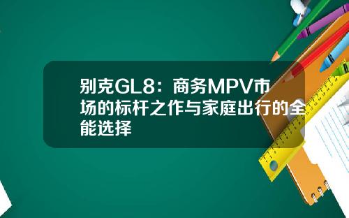 别克GL8：商务MPV市场的标杆之作与家庭出行的全能选择