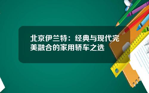 北京伊兰特：经典与现代完美融合的家用轿车之选