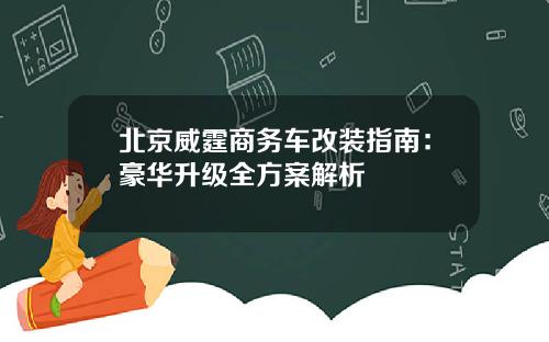 北京威霆商务车改装指南：豪华升级全方案解析