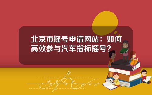 北京市摇号申请网站：如何高效参与汽车指标摇号？