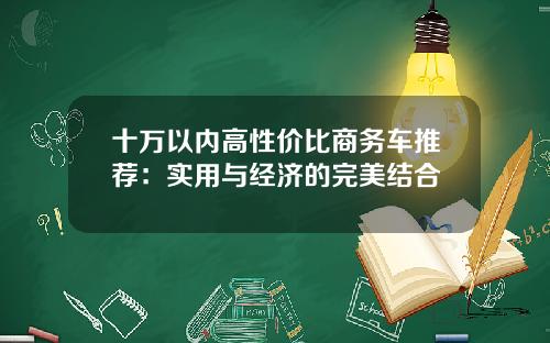 十万以内高性价比商务车推荐：实用与经济的完美结合