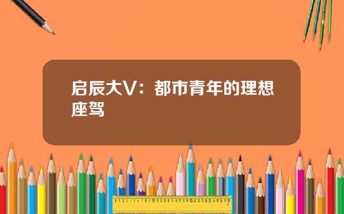 启辰大V：都市青年的理想座驾
