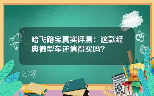 哈飞路宝真实评测：这款经典微型车还值得买吗？