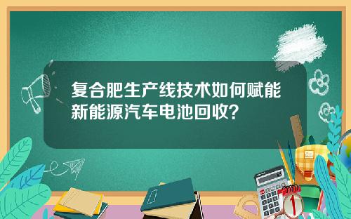 复合肥生产线技术如何赋能新能源汽车电池回收？