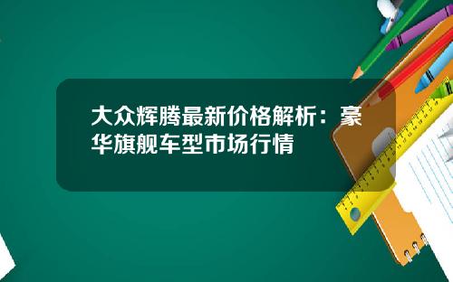 大众辉腾最新价格解析：豪华旗舰车型市场行情