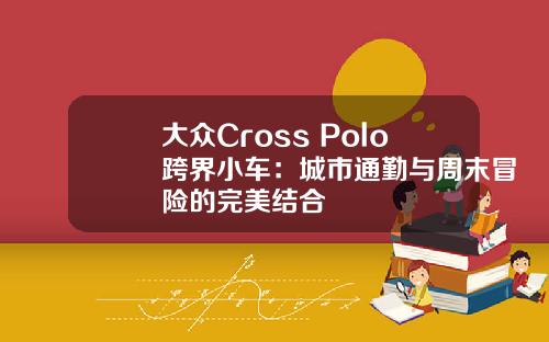 大众Cross Polo跨界小车：城市通勤与周末冒险的完美结合