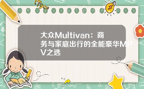 大众Multivan：商务与家庭出行的全能豪华MPV之选