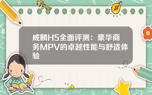 威麟H5全面评测：豪华商务MPV的卓越性能与舒适体验