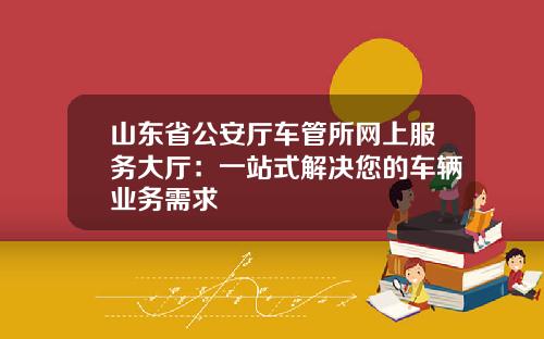 山东省公安厅车管所网上服务大厅：一站式解决您的车辆业务需求