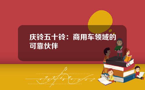 庆铃五十铃：商用车领域的可靠伙伴