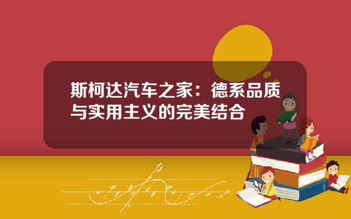 斯柯达汽车之家：德系品质与实用主义的完美结合
