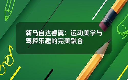 新马自达睿翼：运动美学与驾控乐趣的完美融合