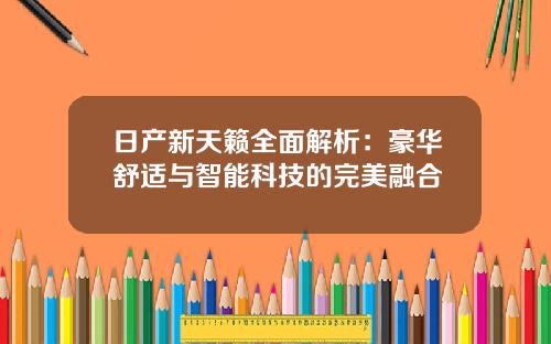 日产新天籁全面解析：豪华舒适与智能科技的完美融合