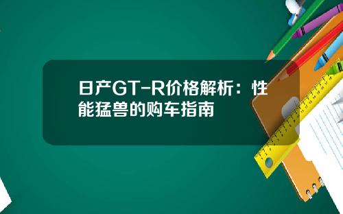 日产GT-R价格解析：性能猛兽的购车指南