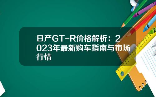 日产GT-R价格解析：2023年最新购车指南与市场行情