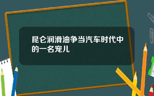 昆仑润滑油争当汽车时代中的一名宠儿