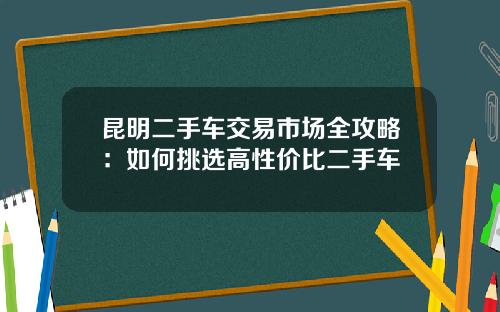 昆明二手车交易市场全攻略：如何挑选高性价比二手车