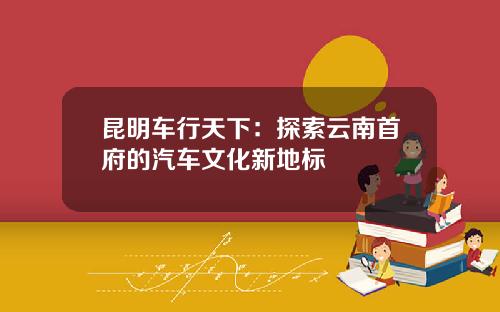 昆明车行天下：探索云南首府的汽车文化新地标