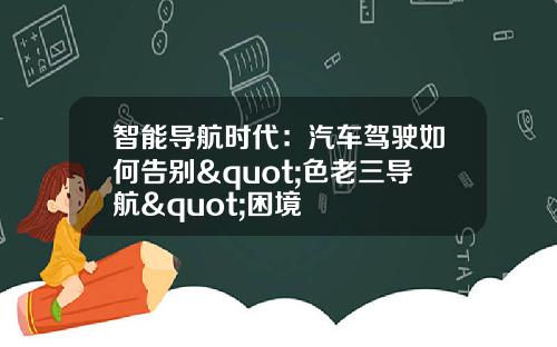 智能导航时代：汽车驾驶如何告别"色老三导航"困境