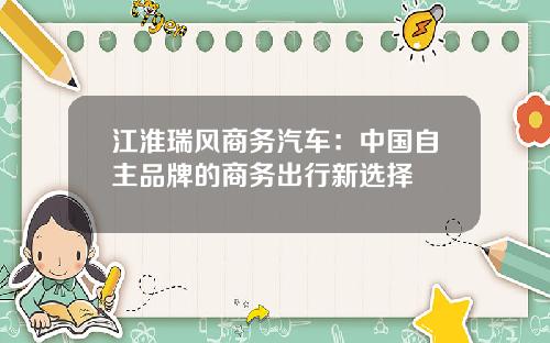江淮瑞风商务汽车：中国自主品牌的商务出行新选择