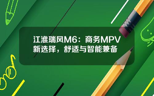 江淮瑞风M6：商务MPV新选择，舒适与智能兼备