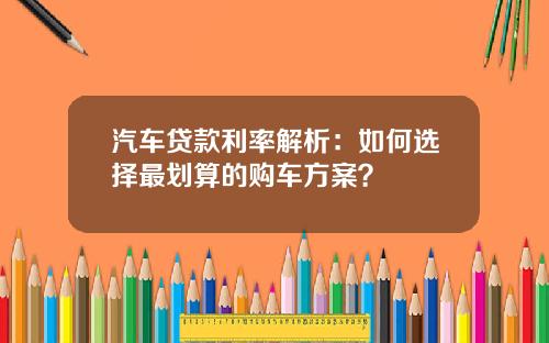 汽车贷款利率解析：如何选择最划算的购车方案？