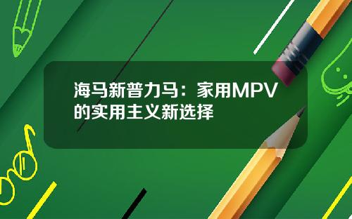 海马新普力马：家用MPV的实用主义新选择