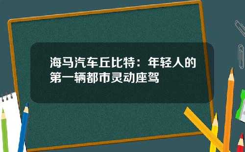 海马汽车丘比特：年轻人的第一辆都市灵动座驾