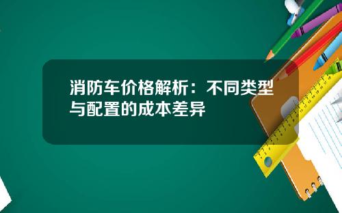 消防车价格解析：不同类型与配置的成本差异
