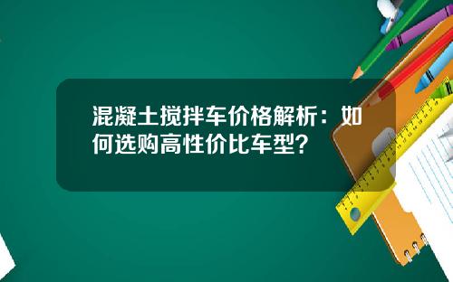 混凝土搅拌车价格解析：如何选购高性价比车型？