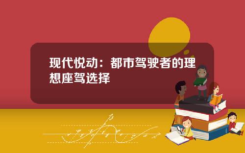 现代悦动：都市驾驶者的理想座驾选择