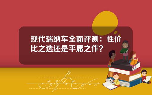 现代瑞纳车全面评测：性价比之选还是平庸之作？