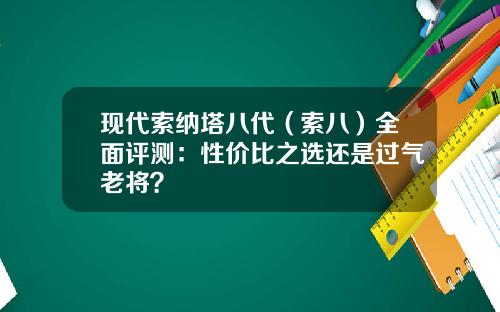 现代索纳塔八代（索八）全面评测：性价比之选还是过气老将？