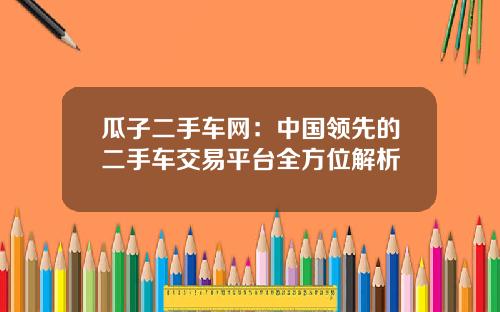 瓜子二手车网：中国领先的二手车交易平台全方位解析