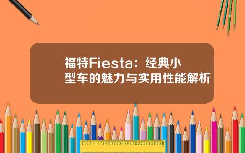 福特Fiesta：经典小型车的魅力与实用性能解析