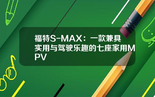 福特S-MAX：一款兼具实用与驾驶乐趣的七座家用MPV